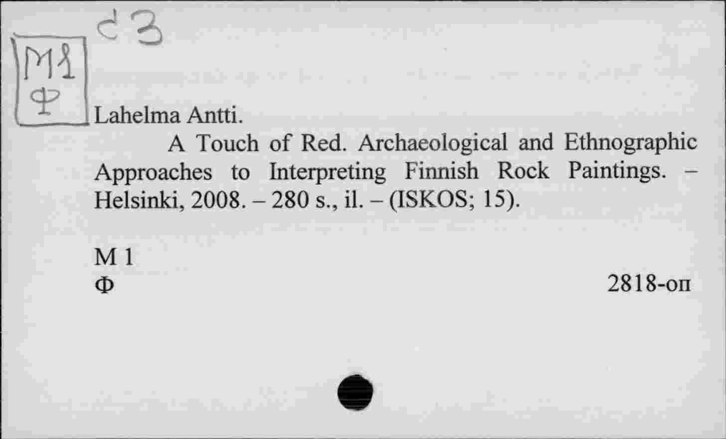 ﻿Lahelma Antti.
A Touch of Red. Archaeological and Ethnographic
Approaches to Interpreting Finnish Rock Paintings. -Helsinki, 2008. - 280 s., il. - (ISKOS; 15).
M 1
Ф
2818-on